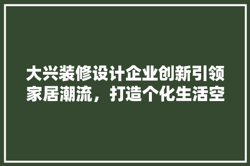 大兴装修设计企业创新引领家居潮流，打造个化生活空间