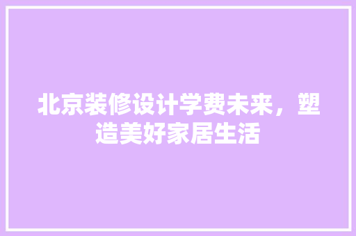 北京装修设计学费未来，塑造美好家居生活