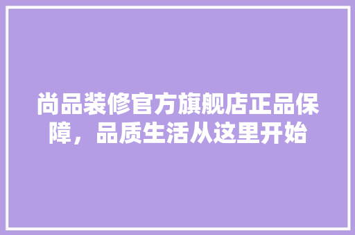 尚品装修官方旗舰店正品保障，品质生活从这里开始