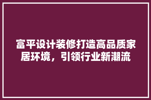 富平设计装修打造高品质家居环境，引领行业新潮流