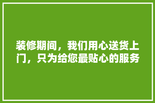 装修期间，我们用心送货上门，只为给您最贴心的服务