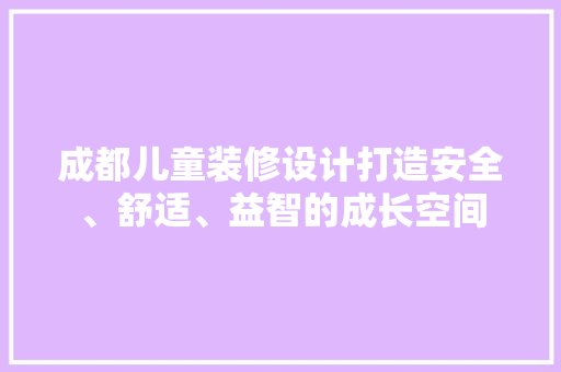 成都儿童装修设计打造安全、舒适、益智的成长空间