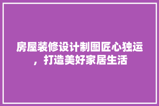 房屋装修设计制图匠心独运，打造美好家居生活
