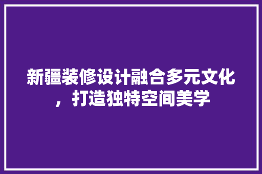 新疆装修设计融合多元文化，打造独特空间美学