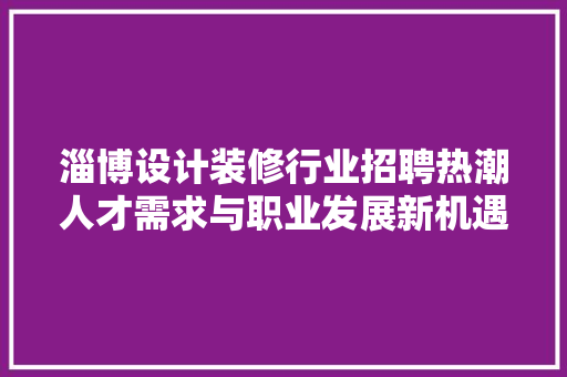 淄博设计装修行业招聘热潮人才需求与职业发展新机遇