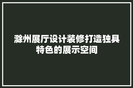 滁州展厅设计装修打造独具特色的展示空间
