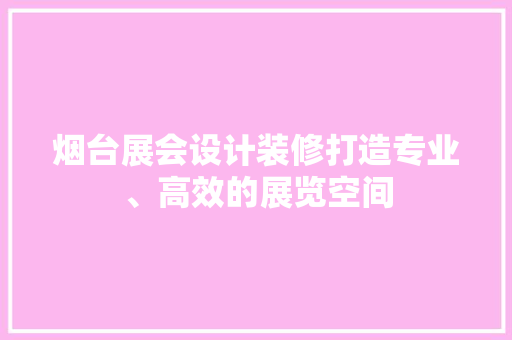 烟台展会设计装修打造专业、高效的展览空间