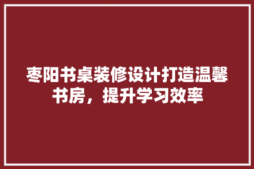 枣阳书桌装修设计打造温馨书房，提升学习效率