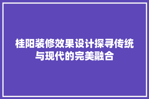 桂阳装修效果设计探寻传统与现代的完美融合