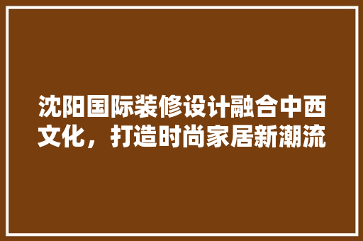 沈阳国际装修设计融合中西文化，打造时尚家居新潮流