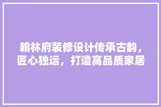 翰林府装修设计传承古韵，匠心独运，打造高品质家居空间