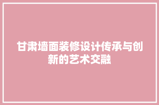 甘肃墙面装修设计传承与创新的艺术交融