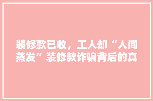 装修款已收，工人却“人间蒸发”装修款诈骗背后的真相