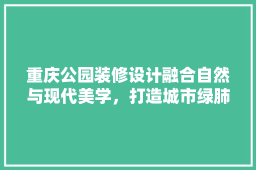 重庆公园装修设计融合自然与现代美学，打造城市绿肺