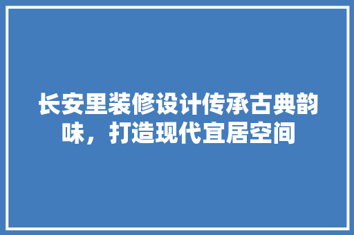长安里装修设计传承古典韵味，打造现代宜居空间