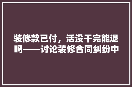 装修款已付，活没干完能退吗——讨论装修合同纠纷中的退款问题
