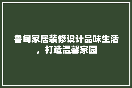 鲁甸家居装修设计品味生活，打造温馨家园