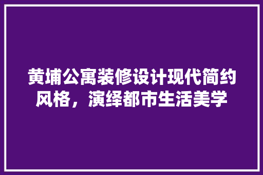 黄埔公寓装修设计现代简约风格，演绎都市生活美学