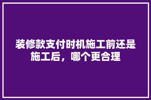 装修款支付时机施工前还是施工后，哪个更合理