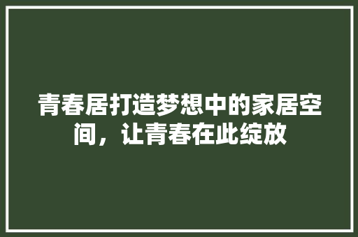 青春居打造梦想中的家居空间，让青春在此绽放