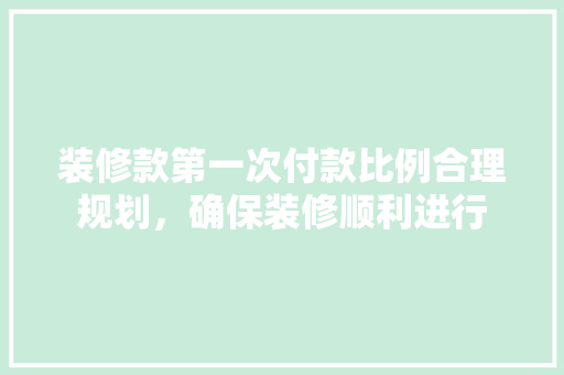 装修款第一次付款比例合理规划，确保装修顺利进行