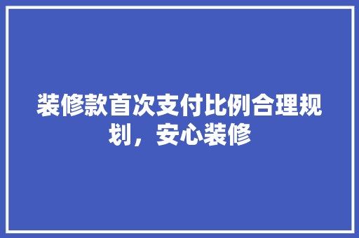 装修款首次支付比例合理规划，安心装修