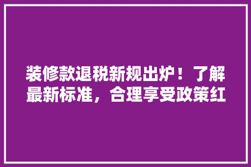 装修款退税新规出炉！了解最新标准，合理享受政策红利