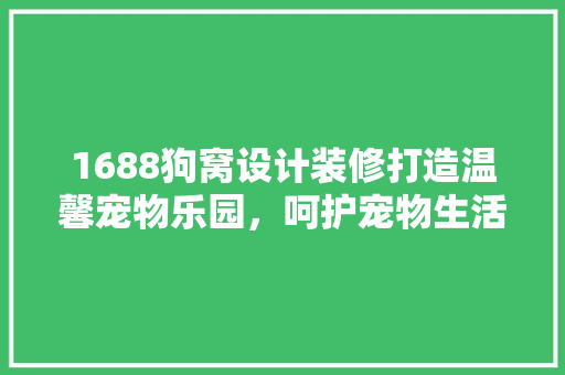 1688狗窝设计装修打造温馨宠物乐园，呵护宠物生活品质
