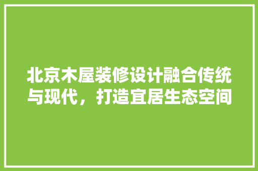 北京木屋装修设计融合传统与现代，打造宜居生态空间