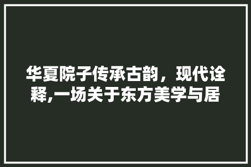 华夏院子传承古韵，现代诠释,一场关于东方美学与居住理念的革新之旅