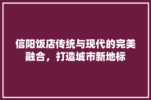 信阳饭店传统与现代的完美融合，打造城市新地标