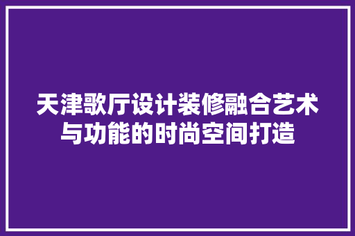 天津歌厅设计装修融合艺术与功能的时尚空间打造