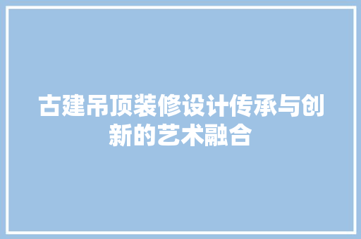 古建吊顶装修设计传承与创新的艺术融合