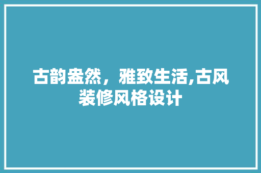 古韵盎然，雅致生活,古风装修风格设计