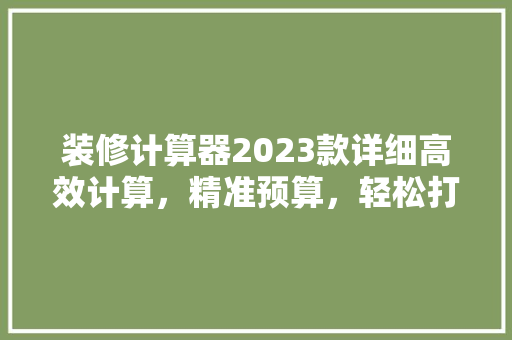 装修计算器2023款详细高效计算，精准预算，轻松打造理想家居
