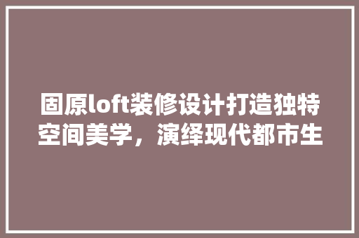 固原loft装修设计打造独特空间美学，演绎现代都市生活新风尚