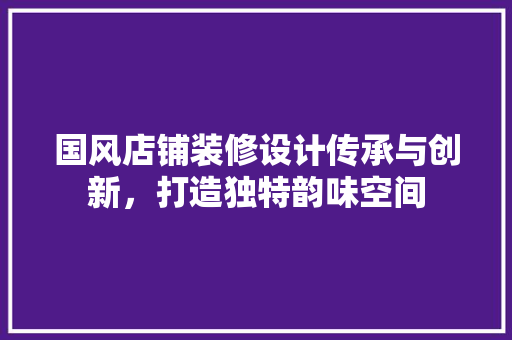 国风店铺装修设计传承与创新，打造独特韵味空间