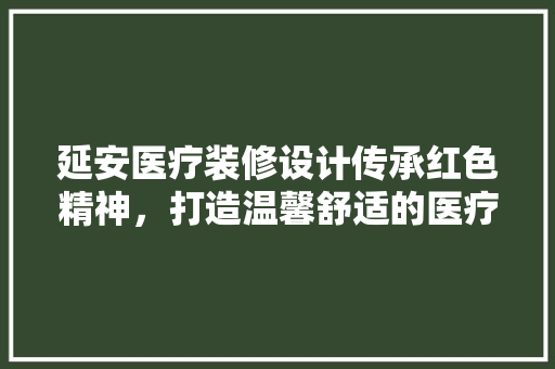 延安医疗装修设计传承红色精神，打造温馨舒适的医疗环境