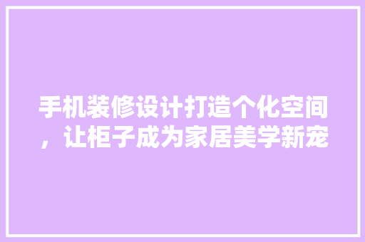 手机装修设计打造个化空间，让柜子成为家居美学新宠