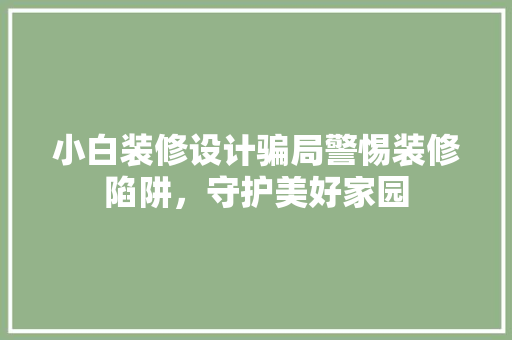 小白装修设计骗局警惕装修陷阱，守护美好家园
