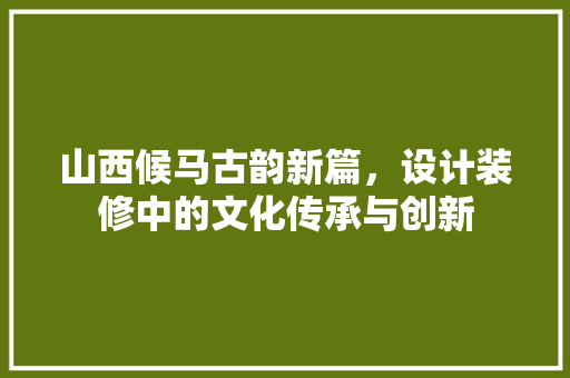 山西候马古韵新篇，设计装修中的文化传承与创新