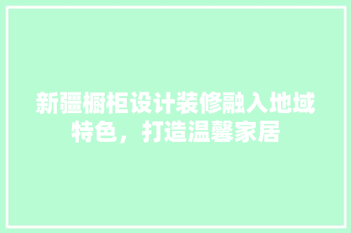 新疆橱柜设计装修融入地域特色，打造温馨家居