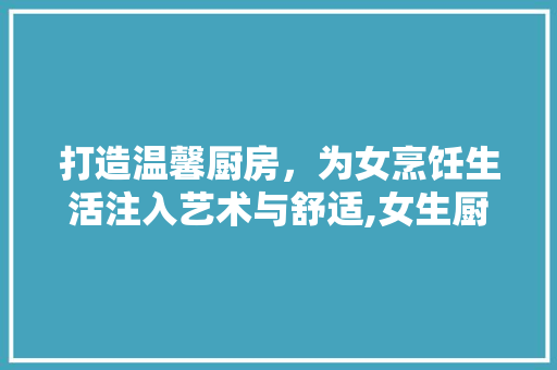 打造温馨厨房，为女烹饪生活注入艺术与舒适,女生厨房装修设计指南
