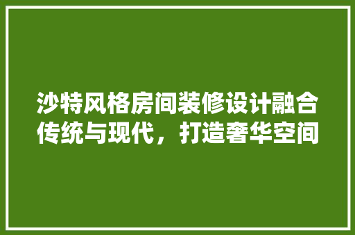 沙特风格房间装修设计融合传统与现代，打造奢华空间