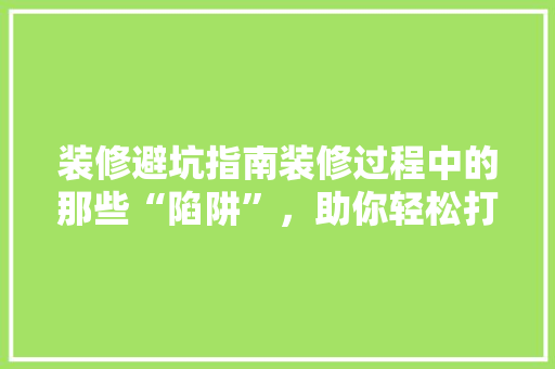 装修避坑指南装修过程中的那些“陷阱”，助你轻松打造理想家园！