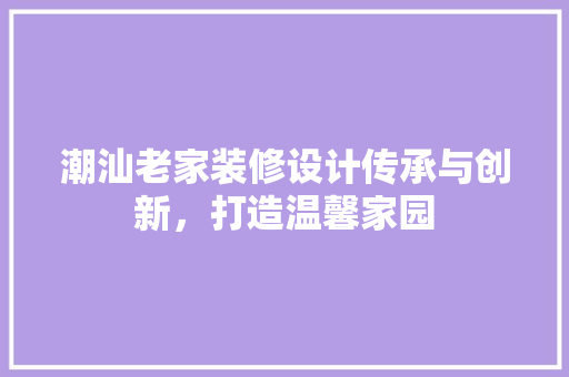潮汕老家装修设计传承与创新，打造温馨家园