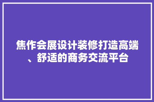 焦作会展设计装修打造高端、舒适的商务交流平台