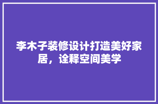 李木子装修设计打造美好家居，诠释空间美学