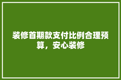 装修首期款支付比例合理预算，安心装修