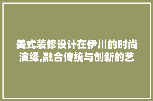 美式装修设计在伊川的时尚演绎,融合传统与创新的艺术之旅